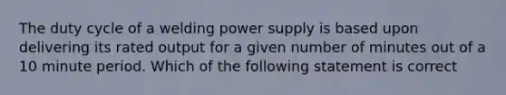 The duty cycle of a welding power supply is based upon delivering its rated output for a given number of minutes out of a 10 minute period. Which of the following statement is correct