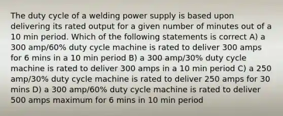 The duty cycle of a welding power supply is based upon delivering its rated output for a given number of minutes out of a 10 min period. Which of the following statements is correct A) a 300 amp/60% duty cycle machine is rated to deliver 300 amps for 6 mins in a 10 min period B) a 300 amp/30% duty cycle machine is rated to deliver 300 amps in a 10 min period C) a 250 amp/30% duty cycle machine is rated to deliver 250 amps for 30 mins D) a 300 amp/60% duty cycle machine is rated to deliver 500 amps maximum for 6 mins in 10 min period