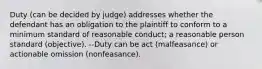 Duty (can be decided by judge) addresses whether the defendant has an obligation to the plaintiff to conform to a minimum standard of reasonable conduct; a reasonable person standard (objective). --Duty can be act (malfeasance) or actionable omission (nonfeasance).