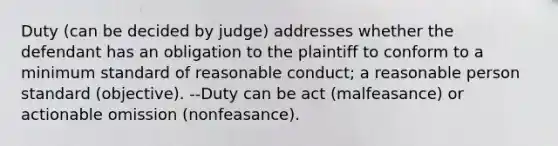 Duty (can be decided by judge) addresses whether the defendant has an obligation to the plaintiff to conform to a minimum standard of reasonable conduct; a reasonable person standard (objective). --Duty can be act (malfeasance) or actionable omission (nonfeasance).