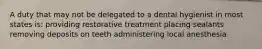 A duty that may not be delegated to a dental hygienist in most states is: providing restorative treatment placing sealants removing deposits on teeth administering local anesthesia