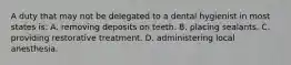 A duty that may not be delegated to a dental hygienist in most states is: A. removing deposits on teeth. B. placing sealants. C. providing restorative treatment. D. administering local anesthesia.