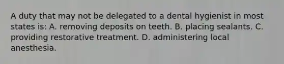 A duty that may not be delegated to a dental hygienist in most states is: A. removing deposits on teeth. B. placing sealants. C. providing restorative treatment. D. administering local anesthesia.