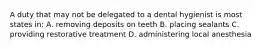 A duty that may not be delegated to a dental hygienist is most states in: A. removing deposits on teeth B. placing sealants C. providing restorative treatment D. administering local anesthesia