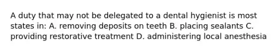 A duty that may not be delegated to a dental hygienist is most states in: A. removing deposits on teeth B. placing sealants C. providing restorative treatment D. administering local anesthesia