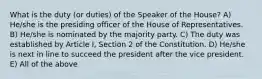 What is the duty (or duties) of the Speaker of the House? A) He/she is the presiding officer of the House of Representatives. B) He/she is nominated by the majority party. C) The duty was established by Article I, Section 2 of the Constitution. D) He/she is next in line to succeed the president after the vice president. E) All of the above