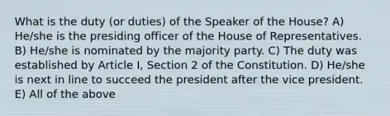 What is the duty (or duties) of the Speaker of the House? A) He/she is the presiding officer of the House of Representatives. B) He/she is nominated by the majority party. C) The duty was established by Article I, Section 2 of the Constitution. D) He/she is next in line to succeed the president after the vice president. E) All of the above