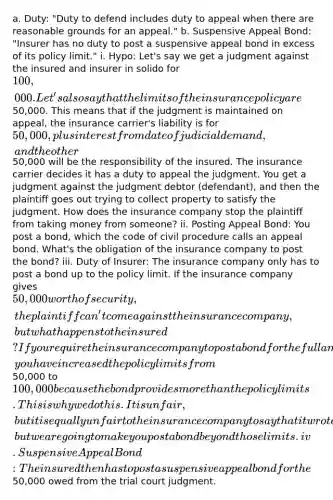 a. Duty: "Duty to defend includes duty to appeal when there are reasonable grounds for an appeal." b. Suspensive Appeal Bond: "Insurer has no duty to post a suspensive appeal bond in excess of its policy limit." i. Hypo: Let's say we get a judgment against the insured and insurer in solido for 100,000. Let's also say that the limits of the insurance policy are50,000. This means that if the judgment is maintained on appeal, the insurance carrier's liability is for 50,000, plus interest from date of judicial demand, and the other50,000 will be the responsibility of the insured. The insurance carrier decides it has a duty to appeal the judgment. You get a judgment against the judgment debtor (defendant), and then the plaintiff goes out trying to collect property to satisfy the judgment. How does the insurance company stop the plaintiff from taking money from someone? ii. Posting Appeal Bond: You post a bond, which the code of civil procedure calls an appeal bond. What's the obligation of the insurance company to post the bond? iii. Duty of Insurer: The insurance company only has to post a bond up to the policy limit. If the insurance company gives 50,000 worth of security, the plaintiff can't come against the insurance company, but what happens to the insured? If you require the insurance company to post a bond for the full amount, you have increased the policy limits from50,000 to 100,000 because the bond provides more than the policy limits. This is why we do this. It is unfair, but it is equally unfair to the insurance company to say that it wrote the policy for a certain limit, but we are going to make you post a bond beyond those limits. iv. Suspensive Appeal Bond: The insured then has to post a suspensive appeal bond for the50,000 owed from the trial court judgment.