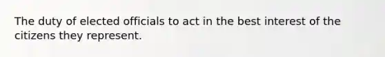 The duty of elected officials to act in the best interest of the citizens they represent.