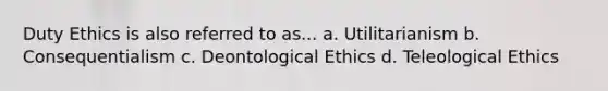 Duty Ethics is also referred to as... a. Utilitarianism b. Consequentialism c. Deontological Ethics d. Teleological Ethics