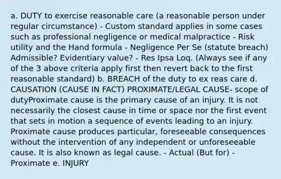 a. DUTY to exercise reasonable care (a reasonable person under regular circumstance) - Custom standard applies in some cases such as professional negligence or medical malpractice - Risk utility and the Hand formula - Negligence Per Se (statute breach) Admissible? Evidentiary value? - Res Ipsa Loq. (Always see if any of the 3 above criteria apply first then revert back to the first reasonable standard) b. BREACH of the duty to ex reas care d. CAUSATION (CAUSE IN FACT) PROXIMATE/LEGAL CAUSE- scope of dutyProximate cause is the primary cause of an injury. It is not necessarily the closest cause in time or space nor the first event that sets in motion a sequence of events leading to an injury. Proximate cause produces particular, foreseeable consequences without the intervention of any independent or unforeseeable cause. It is also known as legal cause. - Actual (But for) - Proximate e. INJURY