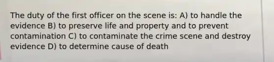 The duty of the first officer on the scene is: A) to handle the evidence B) to preserve life and property and to prevent contamination C) to contaminate the crime scene and destroy evidence D) to determine cause of death