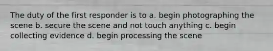 The duty of the first responder is to a. begin photographing the scene b. secure the scene and not touch anything c. begin collecting evidence d. begin processing the scene