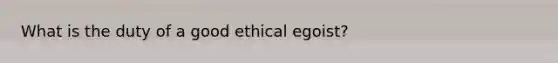 What is the duty of a good ethical egoist?