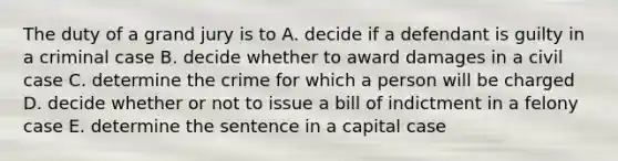 The duty of a grand jury is to A. decide if a defendant is guilty in a criminal case B. decide whether to award damages in a civil case C. determine the crime for which a person will be charged D. decide whether or not to issue a bill of indictment in a felony case E. determine the sentence in a capital case