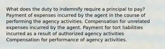 What does the duty to indemnify require a principal to pay? Payment of expenses incurred by the agent in the course of performing the agency activities. Compensation for unrelated expenses incurred by the agent. Payment for tort liabilities incurred as a result of authorized agency activities Compensation for performance of agency activities.