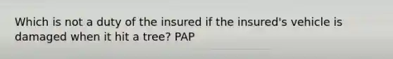 Which is not a duty of the insured if the insured's vehicle is damaged when it hit a tree? PAP