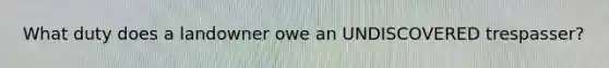 What duty does a landowner owe an UNDISCOVERED trespasser?
