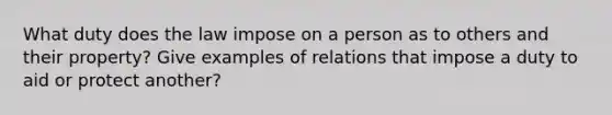 What duty does the law impose on a person as to others and their property? Give examples of relations that impose a duty to aid or protect another?