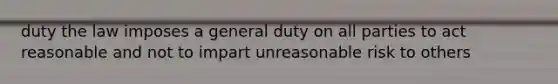 duty the law imposes a general duty on all parties to act reasonable and not to impart unreasonable risk to others