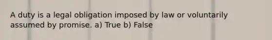 A duty is a legal obligation imposed by law or voluntarily assumed by promise. a) True b) False