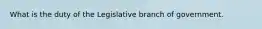 What is the duty of the Legislative branch of government.