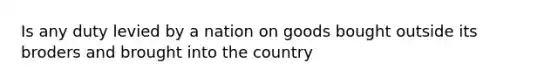 Is any duty levied by a nation on goods bought outside its broders and brought into the country