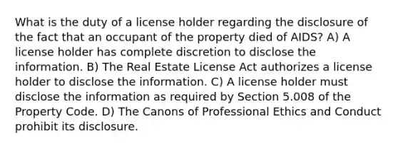 What is the duty of a license holder regarding the disclosure of the fact that an occupant of the property died of AIDS? A) A license holder has complete discretion to disclose the information. B) The Real Estate License Act authorizes a license holder to disclose the information. C) A license holder must disclose the information as required by Section 5.008 of the Property Code. D) The Canons of Professional Ethics and Conduct prohibit its disclosure.