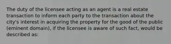 The duty of the licensee acting as an agent is a real estate transaction to inform each party to the transaction about the city's interest in acquiring the property for the good of the public (eminent domain), if the licensee is aware of such fact, would be described as: