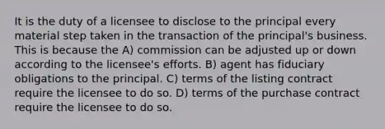 It is the duty of a licensee to disclose to the principal every material step taken in the transaction of the principal's business. This is because the A) commission can be adjusted up or down according to the licensee's efforts. B) agent has fiduciary obligations to the principal. C) terms of the listing contract require the licensee to do so. D) terms of the purchase contract require the licensee to do so.