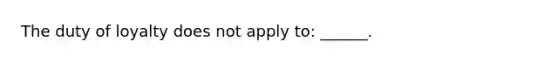 The duty of loyalty does not apply to: ______.