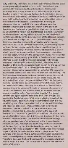 Duty of Loyalty [Benihana board sells convertible preferred stock to company with shared director - conflict is disclosed and approved by disinterested board members - transaction approved] Rule of Law A transaction involving an interested director is valid if the material facts as to the director's interest are disclosed or known to the board of directors and the board in good faith authorizes the transaction by an affirmative vote of the disinterested directors. - A transaction involving an interested director is valid if the material facts as to the director's interest are disclosed or known to the board of directors and the board in good faith authorizes the transaction by an affirmative vote of the disinterested directors. There may be advantages to dealing with interested parties. Deals with conflicts can still be in the best interests of the SHs and company Facts Benihana of Tokyo, Inc. (BOT) (plaintiff) and its subsidiary, Benihana, operated restaurants across the world. Many of Benihana's restaurants needed renovation, but the company did not have the necessary funds. Benihana hired Fred Joseph to analyze the company's financial needs and determine a plan of attack. Joseph recommended that Benihana issue convertible preferred stock, which give the company the funds necessary for renovation. Subsequently, John Abdo, a Benihana board member, informed Joseph that BFC Financial Corporation (BFC) was interested in buying the convertible stock. Abdo was also a director of BFC, and he negotiated with Joseph for the sale of the stock on behalf of BFC. At a subsequent Benihana board meeting, Abdo made a presentation on behalf of BFC regarding its proposed purchase of the stock. He then left the meeting. The Benihana board (defendants) knew that Abdo was a director of BFC and Joseph informed the Benihana board that Abdo had approached him about the sale on behalf of BFC. At the same meeting, the Benihana board voted in favor of the sale to BFC. Two weeks later, BOT's attorney sent a letter to the Benihana board, asking it to abandon the sale on account of concerns of conflicts of interests, the dilutive effect on voting of the stock issuance, and the sale's "questionable legality." The board nonetheless again approved the sale. BOT then brought suit against the Benihana board of directors, alleging breach of its fiduciary duties. Issue Can a corporation's transaction directly benefitting one of the corporation's directors be valid? Holding and Reasoning (Berger, J.) Yes. A transaction involving an interested director is valid if the material facts as to the director's interest are disclosed or known to the board of directors and the board in good faith authorizes the transaction by an affirmative vote of the disinterested directors. In this case, the court determines that the Benihana board knew enough information about Abdo's involvement in the transaction to validate the sale. Although the board may not have known the full facts at first, by the time the board approved the sale, it knew that Abdo was a director of BFC, that he was the proposed buyer, and that he had made the initial contact about the purchase with Joseph. This is sufficient information to deem the board knowledgeable on the material facts of Abdo's interest. Therefore, because the board approved the transaction (without Abdo's vote), it is valid. The court finds in favor of the Benihana board of directors.