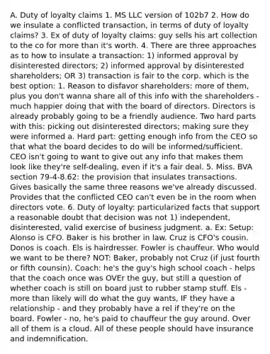A. Duty of loyalty claims 1. MS LLC version of 102b7 2. How do we insulate a conflicted transaction, in terms of duty of loyalty claims? 3. Ex of duty of loyalty claims: guy sells his art collection to the co for more than it's worth. 4. There are three approaches as to how to insulate a transaction: 1) informed approval by disinterested directors; 2) informed approval by disinterested shareholders; OR 3) transaction is fair to the corp. which is the best option: 1. Reason to disfavor shareholders: more of them, plus you don't wanna share all of this info with the shareholders - much happier doing that with the board of directors. Directors is already probably going to be a friendly audience. Two hard parts with this: picking out disinterested directors; making sure they were informed a. Hard part: getting enough info from the CEO so that what the board decides to do will be informed/sufficient. CEO isn't going to want to give out any info that makes them look like they're self-dealing, even if it's a fair deal. 5. Miss. BVA section 79-4-8.62: the provision that insulates transactions. Gives basically the same three reasons we've already discussed. Provides that the conflicted CEO can't even be in the room when directors vote. 6. Duty of loyalty: particularized facts that support a reasonable doubt that decision was not 1) independent, disinterested, valid exercise of business judgment. a. Ex: Setup: Alonso is CFO. Baker is his brother in law. Cruz is CFO's cousin. Donos is coach. Els is hairdresser. Fowler is chauffeur. Who would we want to be there? NOT: Baker, probably not Cruz (if just fourth or fifth counsin). Coach: he's the guy's high school coach - helps that the coach once was OVEr the guy, but still a question of whether coach is still on board just to rubber stamp stuff. Els - more than likely will do what the guy wants, IF they have a relationship - and they probably have a rel if they're on the board. Fowler - no, he's paid to chauffeur the guy around. Over all of them is a cloud. All of these people should have insurance and indemnification.