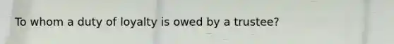 To whom a duty of loyalty is owed by a trustee?