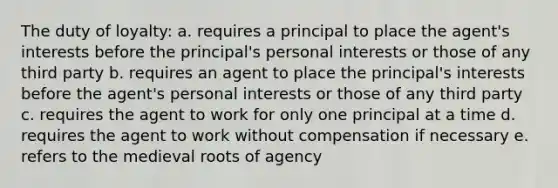 The duty of loyalty: a. requires a principal to place the agent's interests before the principal's personal interests or those of any third party b. requires an agent to place the principal's interests before the agent's personal interests or those of any third party c. requires the agent to work for only one principal at a time d. requires the agent to work without compensation if necessary e. refers to the medieval roots of agency