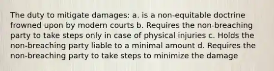 The duty to mitigate damages: a. is a non-equitable doctrine frowned upon by modern courts b. Requires the non-breaching party to take steps only in case of physical injuries c. Holds the non-breaching party liable to a minimal amount d. Requires the non-breaching party to take steps to minimize the damage