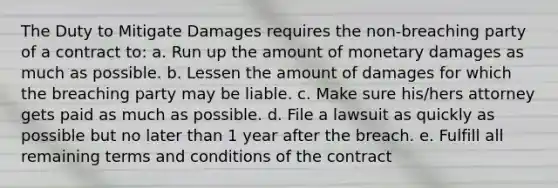 The Duty to Mitigate Damages requires the non-breaching party of a contract to: a. Run up the amount of monetary damages as much as possible. b. Lessen the amount of damages for which the breaching party may be liable. c. Make sure his/hers attorney gets paid as much as possible. d. File a lawsuit as quickly as possible but no later than 1 year after the breach. e. Fulfill all remaining terms and conditions of the contract