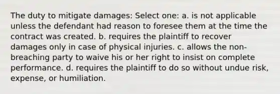 The duty to mitigate damages: Select one: a. is not applicable unless the defendant had reason to foresee them at the time the contract was created. b. requires the plaintiff to recover damages only in case of physical injuries. c. allows the non-breaching party to waive his or her right to insist on complete performance. d. requires the plaintiff to do so without undue risk, expense, or humiliation.