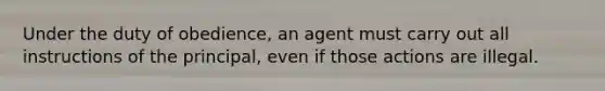 Under the duty of obedience, an agent must carry out all instructions of the principal, even if those actions are illegal.