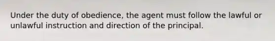 Under the duty of obedience, the agent must follow the lawful or unlawful instruction and direction of the principal.