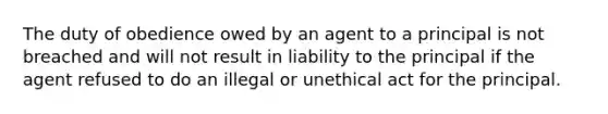 The duty of obedience owed by an agent to a principal is not breached and will not result in liability to the principal if the agent refused to do an illegal or unethical act for the principal.