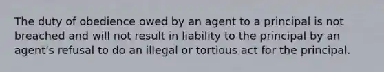 The duty of obedience owed by an agent to a principal is not breached and will not result in liability to the principal by an agent's refusal to do an illegal or tortious act for the principal.