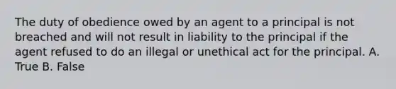 The duty of obedience owed by an agent to a principal is not breached and will not result in liability to the principal if the agent refused to do an illegal or unethical act for the principal. A. True B. False