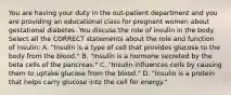 You are having your duty in the out-patient department and you are providing an educational class for pregnant women about gestational diabetes. You discuss the role of insulin in the body. Select all the CORRECT statements about the role and function of insulin: A. "Insulin is a type of cell that provides glucose to the body from the blood." B. "Insulin is a hormone secreted by the beta cells of the pancreas." C. "Insulin influences cells by causing them to uptake glucose from the blood." D. "Insulin is a protein that helps carry glucose into the cell for energy."