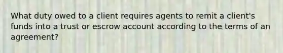 What duty owed to a client requires agents to remit a client's funds into a trust or escrow account according to the terms of an agreement?