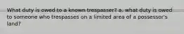 What duty is owed to a known trespasser? a. what duty is owed to someone who trespasses on a limited area of a possessor's land?