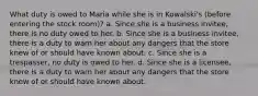 What duty is owed to Maria while she is in Kowalski's (before entering the stock room)? a. Since she is a business invitee, there is no duty owed to her. b. Since she is a business invitee, there is a duty to warn her about any dangers that the store knew of or should have known about. c. Since she is a trespasser, no duty is owed to her. d. Since she is a licensee, there is a duty to warn her about any dangers that the store knew of or should have known about.