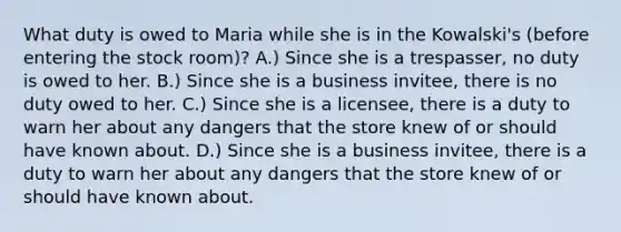 What duty is owed to Maria while she is in the Kowalski's (before entering the stock room)? A.) Since she is a trespasser, no duty is owed to her. B.) Since she is a business invitee, there is no duty owed to her. C.) Since she is a licensee, there is a duty to warn her about any dangers that the store knew of or should have known about. D.) Since she is a business invitee, there is a duty to warn her about any dangers that the store knew of or should have known about.