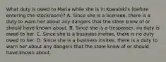 What duty is owed to Maria while she is in Kowalski's (before entering the stockroom)? A. Since she is a licensee, there is a duty to warn her about any dangers that the store knew of or should have known about. B. Since she is a trespasser, no duty is owed to her. C. Since she is a business invitee, there is no duty owed to her. D. Since she is a business invitee, there is a duty to warn her about any dangers that the store knew of or should have known about.