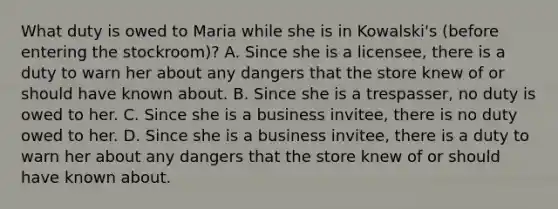 What duty is owed to Maria while she is in Kowalski's (before entering the stockroom)? A. Since she is a licensee, there is a duty to warn her about any dangers that the store knew of or should have known about. B. Since she is a trespasser, no duty is owed to her. C. Since she is a business invitee, there is no duty owed to her. D. Since she is a business invitee, there is a duty to warn her about any dangers that the store knew of or should have known about.